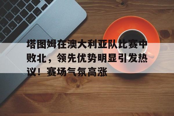 kaiyun-塔图姆在澳大利亚队比赛中败北，领先优势明显引发热议！赛场气氛高涨的简单介绍